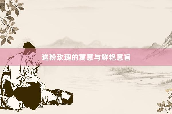送粉玫瑰的寓意与鲜艳意旨
